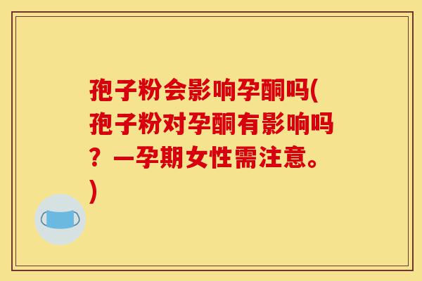 孢子粉会影响孕酮吗(孢子粉对孕酮有影响吗?—孕期女性需注意。)-第1张图片-灵芝之家 孢子粉会影响孕酮吗(孢子粉对孕酮有影响吗?—孕期女性需注意。)-第1张图片-灵芝之家