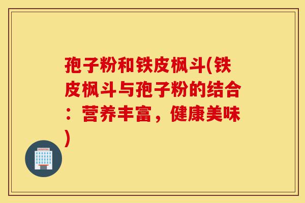 孢子粉和铁皮枫斗(铁皮枫斗与孢子粉的结合:营养丰富,健康美味)-第1张图片-灵芝之家 孢子粉和铁皮枫斗(铁皮枫斗与孢子粉的结合:营养丰富,健康美味)-第1张图片-灵芝之家