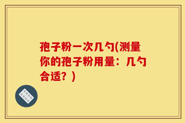 孢子粉一次几勺(测量你的孢子粉用量:几勺合适?)-第1张图片-灵芝之家 孢子粉一次几勺(测量你的孢子粉用量:几勺合适?)-第1张图片-灵芝之家
