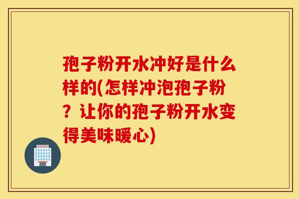 孢子粉开水冲好是什么样的(怎样冲泡孢子粉？让你的孢子粉开水变得美味暖心)-第1张图片-灵芝之家