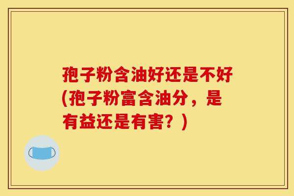 孢子粉含油好还是不好(孢子粉富含油分，是有益还是有害？)-第1张图片-灵芝之家