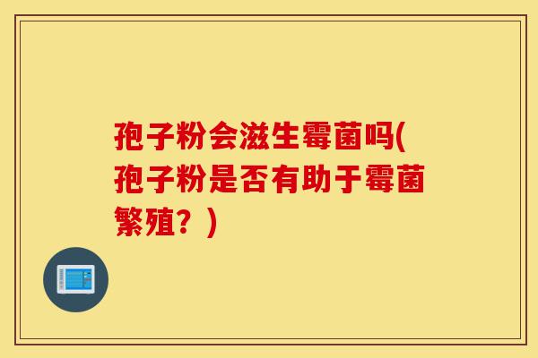 孢子粉会滋生霉菌吗(孢子粉是否有助于霉菌繁殖?)-第1张图片-灵芝之家 孢子粉会滋生霉菌吗(孢子粉是否有助于霉菌繁殖?)-第1张图片-灵芝之家