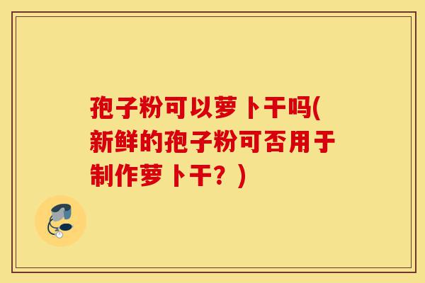 孢子粉可以萝卜干吗(新鲜的孢子粉可否用于制作萝卜干?)-第1张图片-灵芝之家 孢子粉可以萝卜干吗(新鲜的孢子粉可否用于制作萝卜干?)-第1张图片-灵芝之家