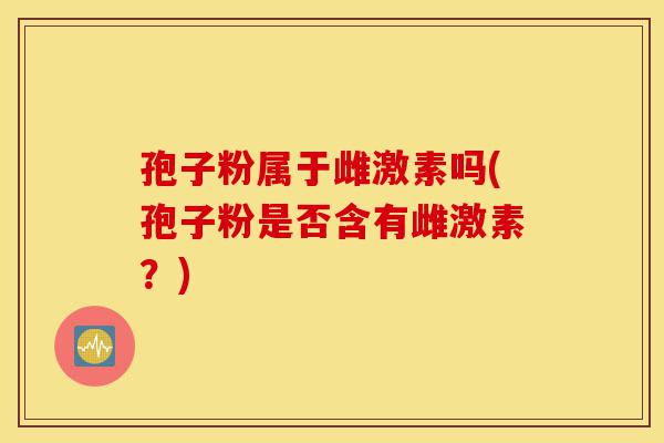 孢子粉属于雌激素吗(孢子粉是否含有雌激素？)-第1张图片-灵芝之家