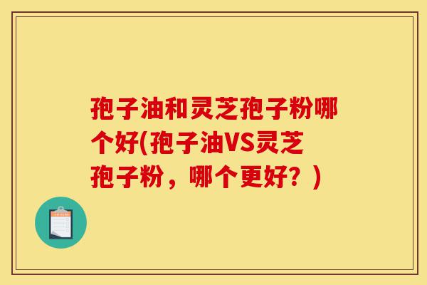 孢子油和灵芝孢子粉哪个好(孢子油VS灵芝孢子粉,哪个更好?)-第1张图片-灵芝之家 孢子油和灵芝孢子粉哪个好(孢子油VS灵芝孢子粉,哪个更好?)-第1张图片-灵芝之家
