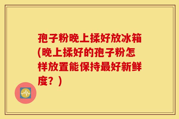 孢子粉晚上揉好放冰箱(晚上揉好的孢子粉怎样放置能保持最好新鲜度?)-第1张图片-灵芝之家 孢子粉晚上揉好放冰箱(晚上揉好的孢子粉怎样放置能保持最好新鲜度?)-第1张图片-灵芝之家