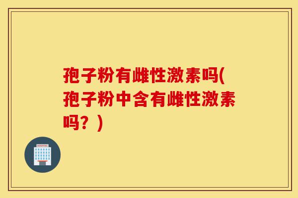孢子粉有雌性激素吗(孢子粉中含有雌性激素吗?)-第1张图片-灵芝之家 孢子粉有雌性激素吗(孢子粉中含有雌性激素吗?)-第1张图片-灵芝之家