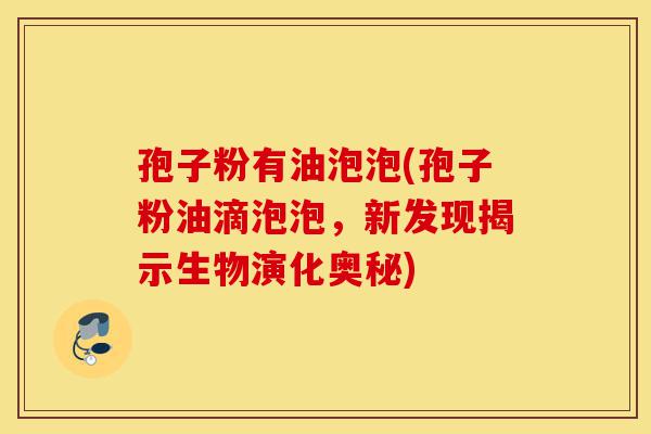 孢子粉有油泡泡(孢子粉油滴泡泡,新发现揭示生物演化奥秘)-第1张图片-灵芝之家 孢子粉有油泡泡(孢子粉油滴泡泡,新发现揭示生物演化奥秘)-第1张图片-灵芝之家