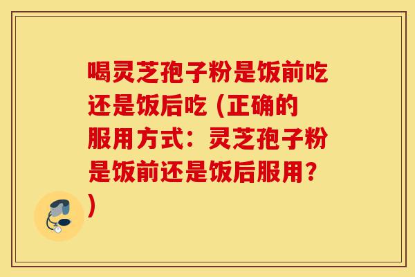 喝灵芝孢子粉是饭前吃还是饭后吃 (正确的服用方式:灵芝孢子粉是饭前还是饭后服用?)-第1张图片-灵芝之家 喝灵芝孢子粉是饭前吃还是饭后吃 (正确的服用方式:灵芝孢子粉是饭前还是饭后服用?)-第1张图片-灵芝之家
