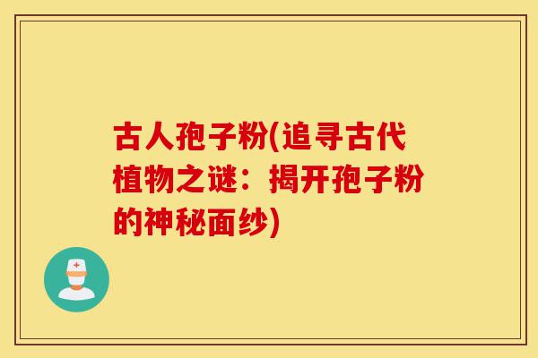 古人孢子粉(追寻古代植物之谜:揭开孢子粉的神秘面纱)-第1张图片-灵芝之家 古人孢子粉(追寻古代植物之谜:揭开孢子粉的神秘面纱)-第1张图片-灵芝之家