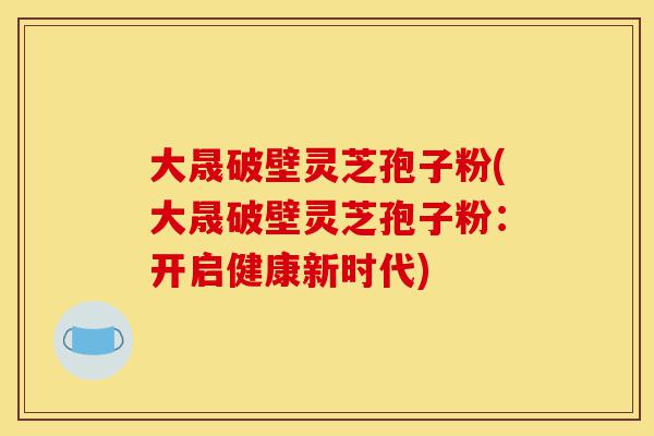 大晟破壁灵芝孢子粉(大晟破壁灵芝孢子粉:开启健康新时代)-第1张图片-灵芝之家 大晟破壁灵芝孢子粉(大晟破壁灵芝孢子粉:开启健康新时代)-第1张图片-灵芝之家