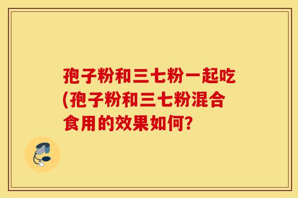 孢子粉和三七粉一起吃(孢子粉和三七粉混合食用的效果如何?-第1张图片-灵芝之家 孢子粉和三七粉一起吃(孢子粉和三七粉混合食用的效果如何?-第1张图片-灵芝之家
