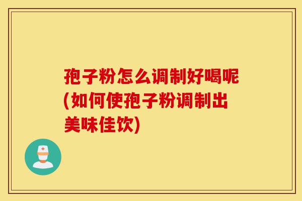 孢子粉怎么调制好喝呢(如何使孢子粉调制出美味佳饮)-第1张图片-灵芝之家