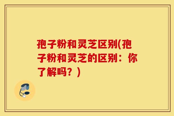 孢子粉和灵芝区别(孢子粉和灵芝的区别:你了解吗?)-第1张图片-灵芝之家 孢子粉和灵芝区别(孢子粉和灵芝的区别:你了解吗?)-第1张图片-灵芝之家