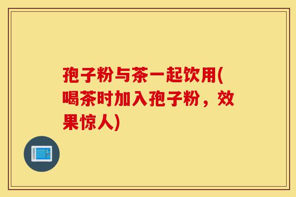 孢子粉与茶一起饮用(喝茶时加入孢子粉,效果惊人)-第1张图片-灵芝之家 孢子粉与茶一起饮用(喝茶时加入孢子粉,效果惊人)-第1张图片-灵芝之家