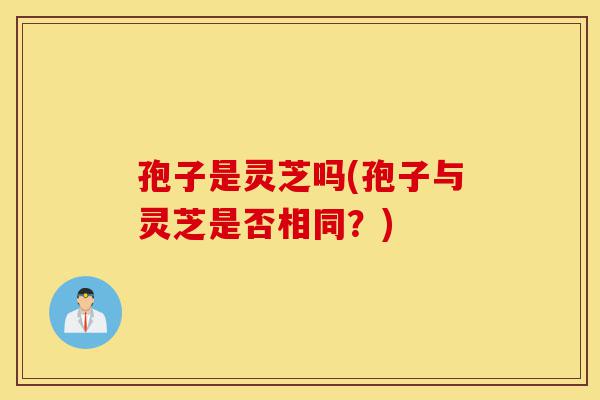 孢子是灵芝吗(孢子与灵芝是否相同?)-第1张图片-灵芝之家 孢子是灵芝吗(孢子与灵芝是否相同?)-第1张图片-灵芝之家
