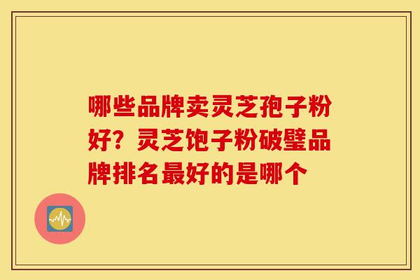 哪些品牌卖灵芝孢子粉好?灵芝饱子粉破璧品牌排名最好的是哪个-第1张图片-灵芝之家 哪些品牌卖灵芝孢子粉好?灵芝饱子粉破璧品牌排名最好的是哪个-第1张图片-灵芝之家