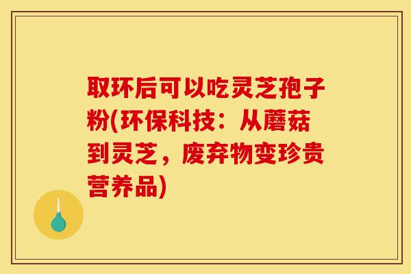 取环后可以吃灵芝孢子粉(环保科技:从蘑菇到灵芝,废弃物变珍贵营养品)-第1张图片-灵芝之家 取环后可以吃灵芝孢子粉(环保科技:从蘑菇到灵芝,废弃物变珍贵营养品)-第1张图片-灵芝之家