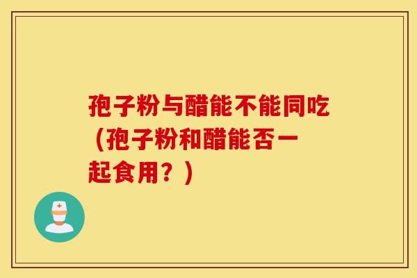 孢子粉与醋能不能同吃 (孢子粉和醋能否一起食用?)-第1张图片-灵芝之家 孢子粉与醋能不能同吃 (孢子粉和醋能否一起食用?)-第1张图片-灵芝之家