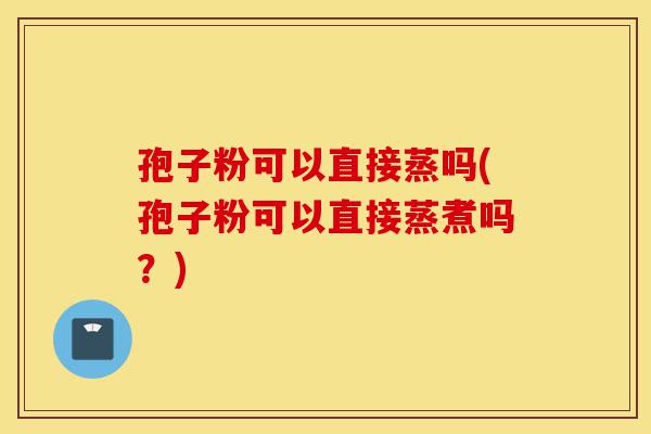孢子粉可以直接蒸吗(孢子粉可以直接蒸煮吗?)-第1张图片-灵芝之家 孢子粉可以直接蒸吗(孢子粉可以直接蒸煮吗?)-第1张图片-灵芝之家