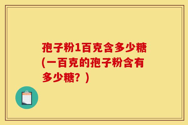 孢子粉1百克含多少糖(一百克的孢子粉含有多少糖?)-第1张图片-灵芝之家 孢子粉1百克含多少糖(一百克的孢子粉含有多少糖?)-第1张图片-灵芝之家