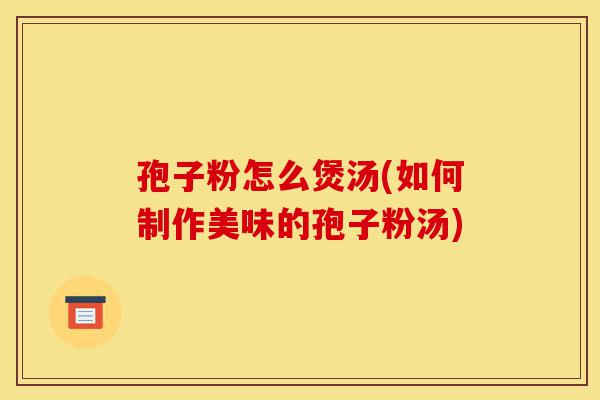 孢子粉怎么煲汤(如何制作美味的孢子粉汤)-第1张图片-灵芝之家 孢子粉怎么煲汤(如何制作美味的孢子粉汤)-第1张图片-灵芝之家