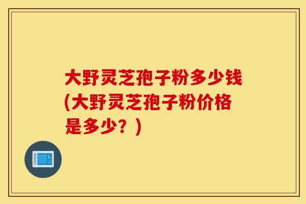 大野灵芝孢子粉多少钱(大野灵芝孢子粉价格是多少?)-第1张图片-灵芝之家 大野灵芝孢子粉多少钱(大野灵芝孢子粉价格是多少?)-第1张图片-灵芝之家
