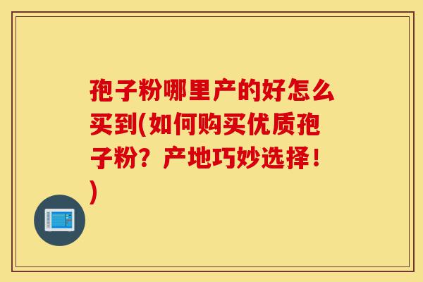 孢子粉哪里产的好怎么买到(如何购买优质孢子粉?产地巧妙选择!)-第1张图片-灵芝之家 孢子粉哪里产的好怎么买到(如何购买优质孢子粉?产地巧妙选择!)-第1张图片-灵芝之家