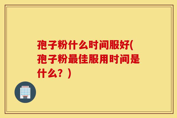 孢子粉什么时间服好(孢子粉最佳服用时间是什么?)-第1张图片-灵芝之家 孢子粉什么时间服好(孢子粉最佳服用时间是什么?)-第1张图片-灵芝之家