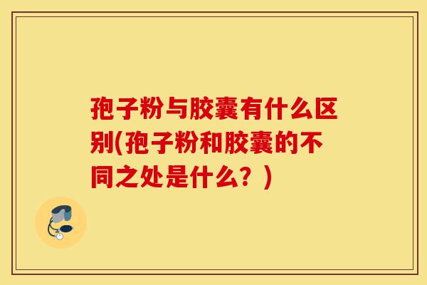 孢子粉与胶囊有什么区别(孢子粉和胶囊的不同之处是什么?)-第1张图片-灵芝之家 孢子粉与胶囊有什么区别(孢子粉和胶囊的不同之处是什么?)-第1张图片-灵芝之家