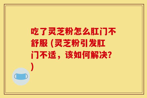 吃了灵芝粉怎么肛门不舒服 (灵芝粉引发肛门不适，该如何解决？)-第1张图片-灵芝之家