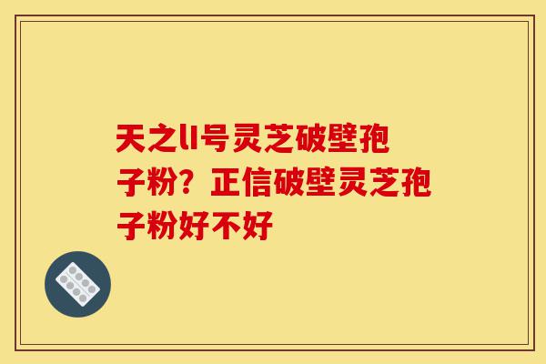 天之lI号灵芝破壁孢子粉？正信破壁灵芝孢子粉好不好-第1张图片-灵芝之家