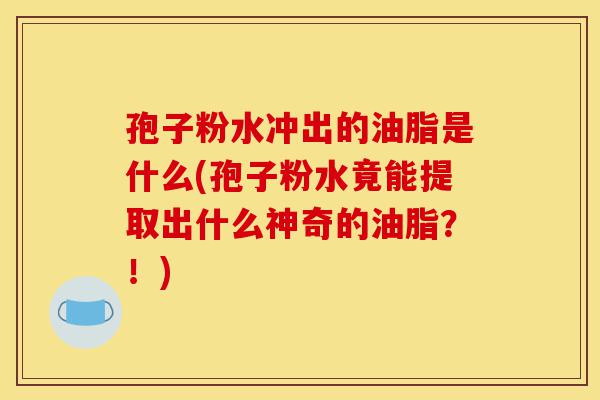 孢子粉水冲出的油脂是什么(孢子粉水竟能提取出什么神奇的油脂?!)-第1张图片-灵芝之家 孢子粉水冲出的油脂是什么(孢子粉水竟能提取出什么神奇的油脂?!)-第1张图片-灵芝之家