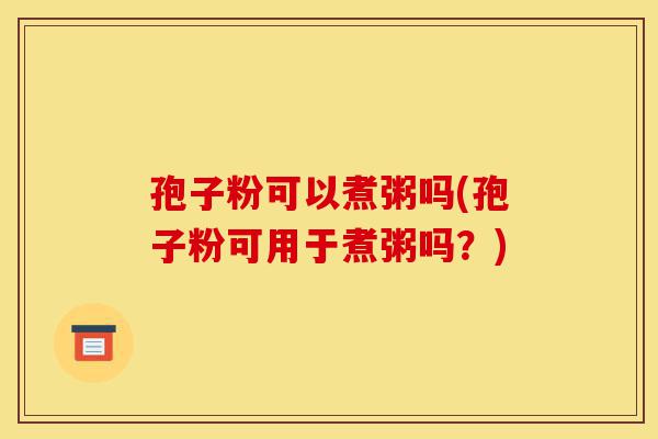 孢子粉可以煮粥吗(孢子粉可用于煮粥吗?)-第1张图片-灵芝之家 孢子粉可以煮粥吗(孢子粉可用于煮粥吗?)-第1张图片-灵芝之家