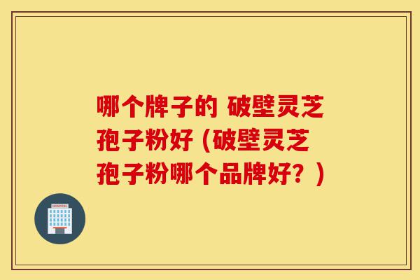 哪个牌子的 破壁灵芝孢子粉好 (破壁灵芝孢子粉哪个品牌好？)-第1张图片-灵芝之家