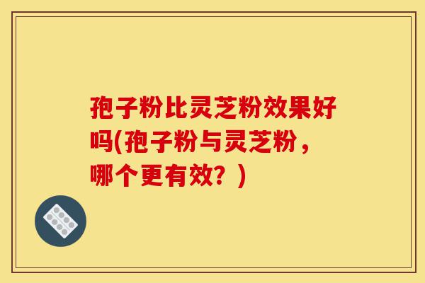 孢子粉比灵芝粉效果好吗(孢子粉与灵芝粉，哪个更有效？)-第1张图片-灵芝之家