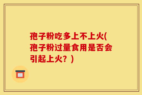 孢子粉吃多上不上火(孢子粉过量食用是否会引起上火？)-第1张图片-灵芝之家