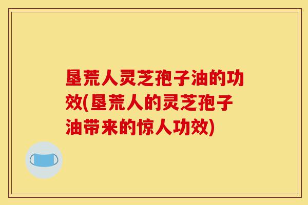 垦荒人灵芝孢子油的功效(垦荒人的灵芝孢子油带来的惊人功效)-第1张图片-灵芝之家 垦荒人灵芝孢子油的功效(垦荒人的灵芝孢子油带来的惊人功效)-第1张图片-灵芝之家