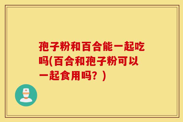 孢子粉和百合能一起吃吗(百合和孢子粉可以一起食用吗？)-第1张图片-灵芝之家