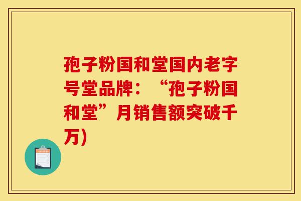 孢子粉国和堂国内老字号堂品牌:“孢子粉国和堂”月销售额突破千万)-第1张图片-灵芝之家 孢子粉国和堂国内老字号堂品牌:“孢子粉国和堂”月销售额突破千万)-第1张图片-灵芝之家