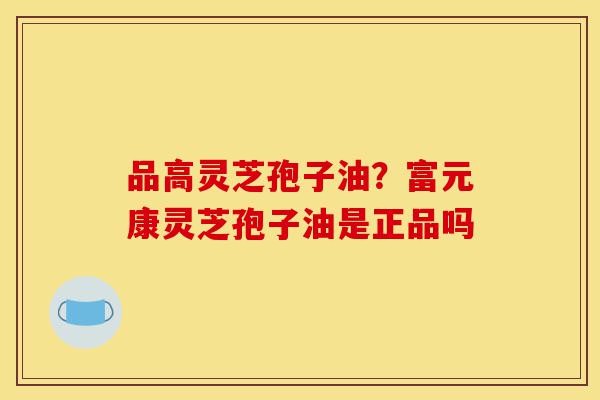 品高灵芝孢子油？富元康灵芝孢子油是正品吗-第1张图片-灵芝之家