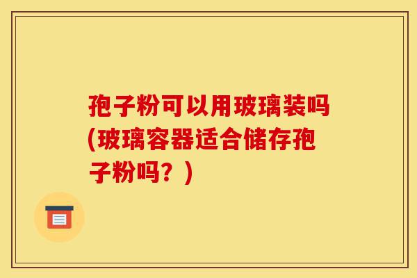 孢子粉可以用玻璃装吗(玻璃容器适合储存孢子粉吗?)-第1张图片-灵芝之家 孢子粉可以用玻璃装吗(玻璃容器适合储存孢子粉吗?)-第1张图片-灵芝之家