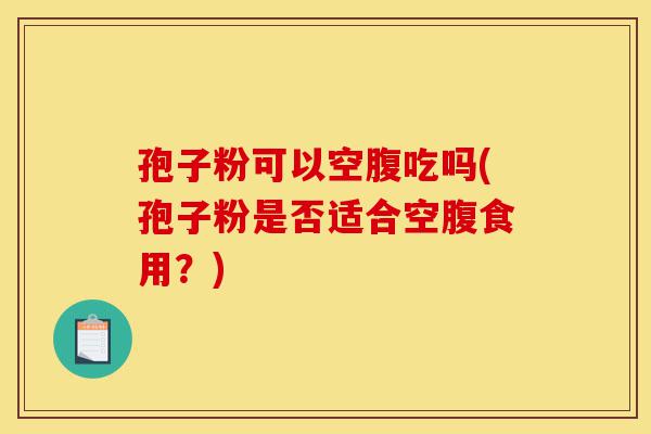 孢子粉可以空腹吃吗(孢子粉是否适合空腹食用?)-第1张图片-灵芝之家 孢子粉可以空腹吃吗(孢子粉是否适合空腹食用?)-第1张图片-灵芝之家