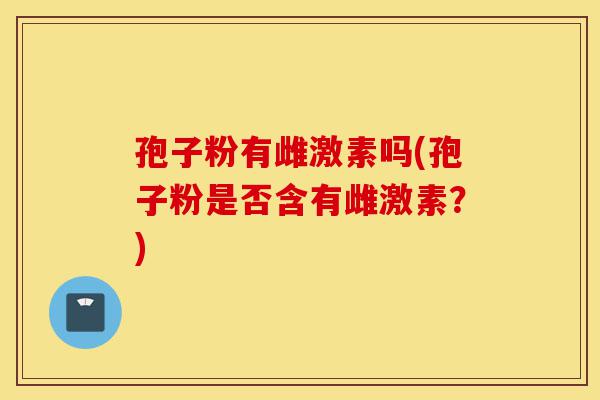 孢子粉有雌激素吗(孢子粉是否含有雌激素?)-第1张图片-灵芝之家 孢子粉有雌激素吗(孢子粉是否含有雌激素?)-第1张图片-灵芝之家