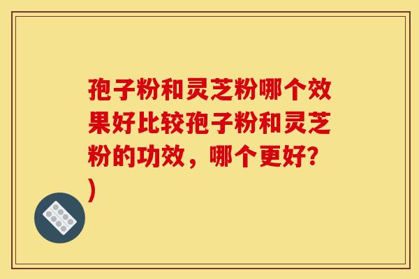 孢子粉和灵芝粉哪个效果好比较孢子粉和灵芝粉的功效，哪个更好？)-第1张图片-灵芝之家