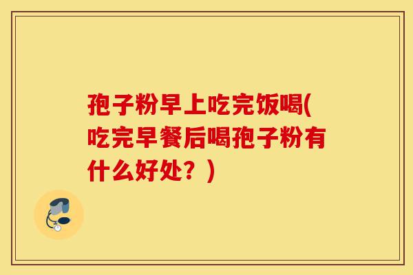 孢子粉早上吃完饭喝(吃完早餐后喝孢子粉有什么好处?)-第1张图片-灵芝之家 孢子粉早上吃完饭喝(吃完早餐后喝孢子粉有什么好处?)-第1张图片-灵芝之家
