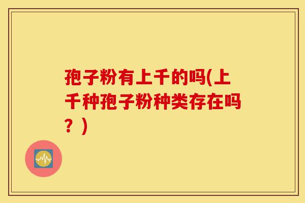 孢子粉有上千的吗(上千种孢子粉种类存在吗?)-第1张图片-灵芝之家 孢子粉有上千的吗(上千种孢子粉种类存在吗?)-第1张图片-灵芝之家