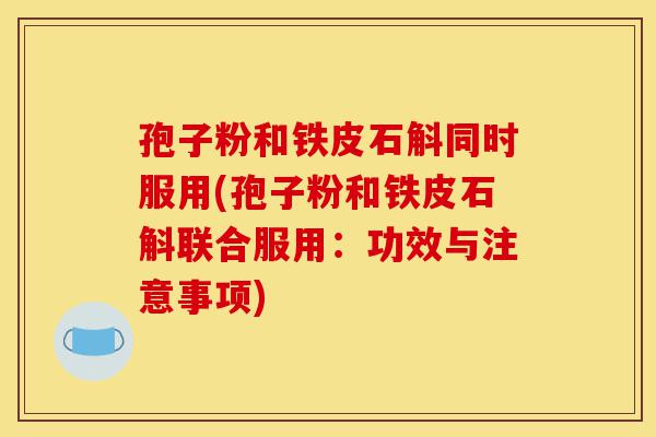 孢子粉和铁皮石斛同时服用(孢子粉和铁皮石斛联合服用：功效与注意事项)-第1张图片-灵芝之家