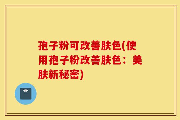 孢子粉可改善肤色(使用孢子粉改善肤色:美肤新秘密)-第1张图片-灵芝之家 孢子粉可改善肤色(使用孢子粉改善肤色:美肤新秘密)-第1张图片-灵芝之家