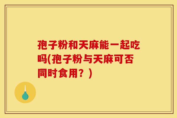 孢子粉和天麻能一起吃吗(孢子粉与天麻可否同时食用？)-第1张图片-灵芝之家